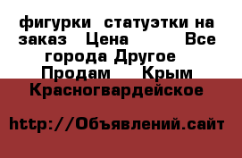 фигурки .статуэтки.на заказ › Цена ­ 250 - Все города Другое » Продам   . Крым,Красногвардейское